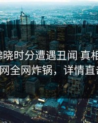 明星在拂晓时分遭遇丑闻 真相大白，91网全网炸锅，详情直击