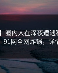 【爆料】圈内人在深夜遭遇秘闻 浮想联翩，91网全网炸锅，详情曝光