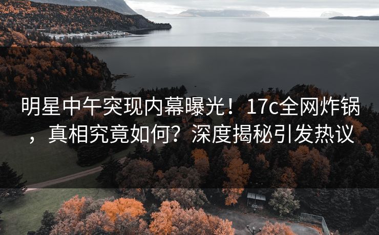 明星中午突现内幕曝光!17c全网炸锅,真相究竟如何?深度揭秘引发热议 明星中午突现内幕曝光!17c全网炸锅,真相究竟如何?深度揭秘引发热议