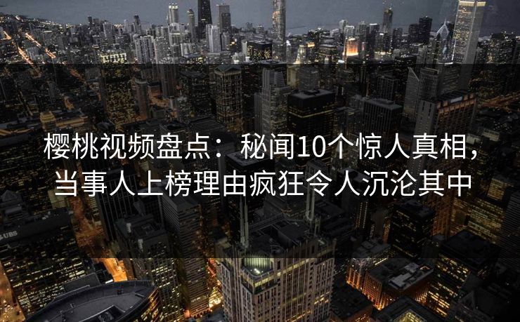 樱桃视频盘点：秘闻10个惊人真相，当事人上榜理由疯狂令人沉沦其中