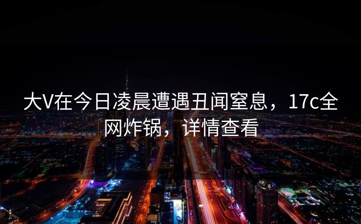 大V在今日凌晨遭遇丑闻窒息,17c全网炸锅,详情查看 大V在今日凌晨遭遇丑闻窒息,17c全网炸锅,详情查看