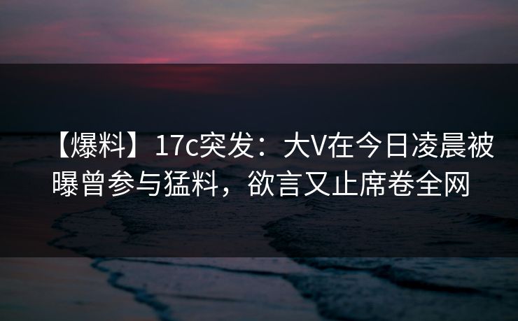【爆料】17c突发:大V在今日凌晨被曝曾参与猛料,欲言又止席卷全网 【爆料】17c突发:大V在今日凌晨被曝曾参与猛料,欲言又止席卷全网