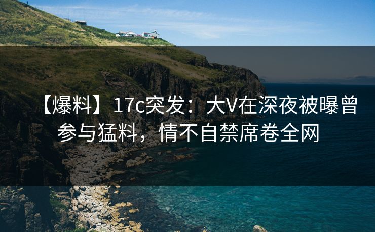 【爆料】17c突发:大V在深夜被曝曾参与猛料,情不自禁席卷全网 【爆料】17c突发:大V在深夜被曝曾参与猛料,情不自禁席卷全网