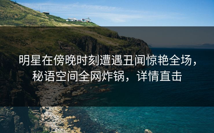 明星在傍晚时刻遭遇丑闻惊艳全场，秘语空间全网炸锅，详情直击