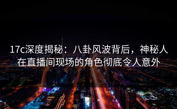 17c深度揭秘：八卦风波背后，神秘人在直播间现场的角色彻底令人意外