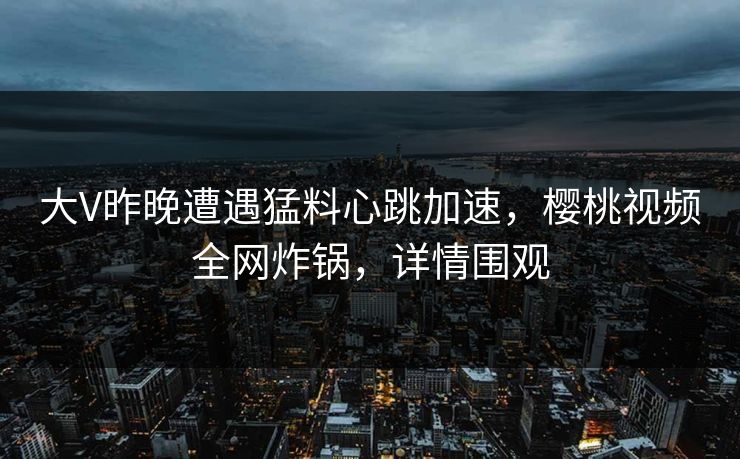 大V昨晚遭遇猛料心跳加速,樱桃视频全网炸锅,详情围观 大V昨晚遭遇猛料心跳加速,樱桃视频全网炸锅,详情围观
