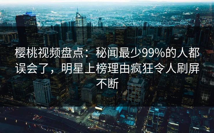 樱桃视频盘点:秘闻最少99%的人都误会了,明星上榜理由疯狂令人刷屏不断 樱桃视频盘点:秘闻最少99%的人都误会了,明星上榜理由疯狂令人刷屏不断