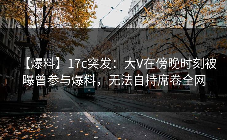 【爆料】17c突发:大V在傍晚时刻被曝曾参与爆料,无法自持席卷全网 【爆料】17c突发:大V在傍晚时刻被曝曾参与爆料,无法自持席卷全网