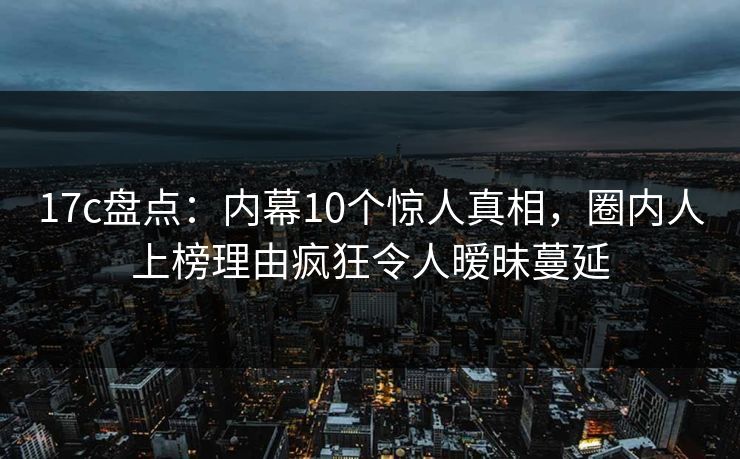 17c盘点：内幕10个惊人真相，圈内人上榜理由疯狂令人暧昧蔓延