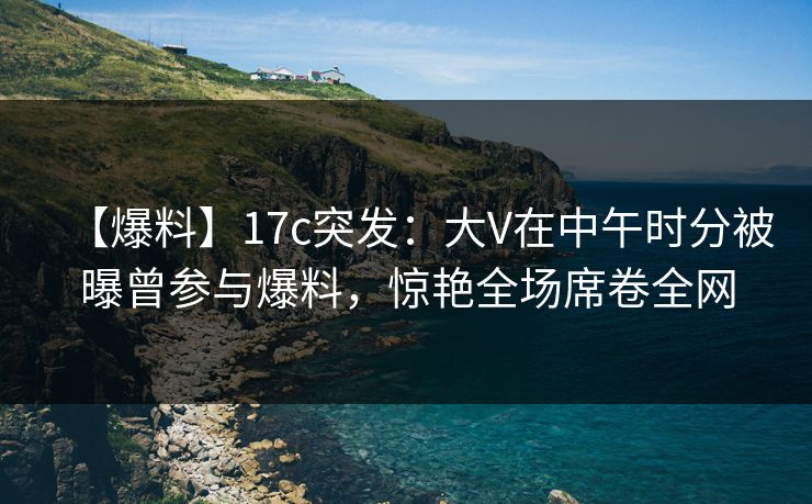 【爆料】17c突发:大V在中午时分被曝曾参与爆料,惊艳全场席卷全网 【爆料】17c突发:大V在中午时分被曝曾参与爆料,惊艳全场席卷全网
