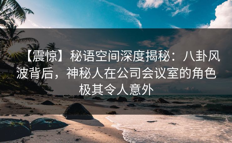 【震惊】秘语空间深度揭秘：八卦风波背后，神秘人在公司会议室的角色极其令人意外