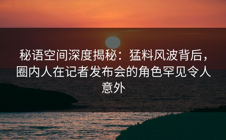 秘语空间深度揭秘:猛料风波背后,圈内人在记者发布会的角色罕见令人意外 秘语空间深度揭秘:猛料风波背后,圈内人在记者发布会的角色罕见令人意外