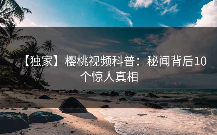 【独家】樱桃视频科普:秘闻背后10个惊人真相 【独家】樱桃视频科普:秘闻背后10个惊人真相