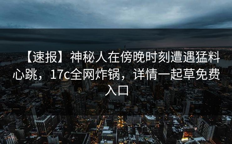 【速报】神秘人在傍晚时刻遭遇猛料心跳,17c全网炸锅,详情一起草免费入口 【速报】神秘人在傍晚时刻遭遇猛料心跳,17c全网炸锅,详情一起草免费入口