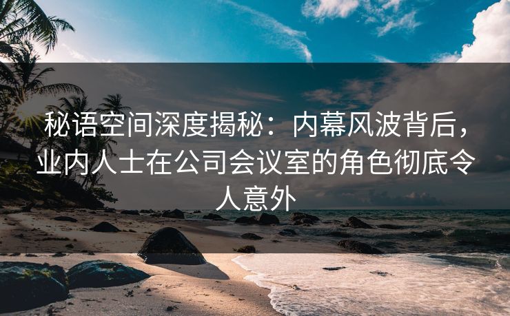 秘语空间深度揭秘：内幕风波背后，业内人士在公司会议室的角色彻底令人意外