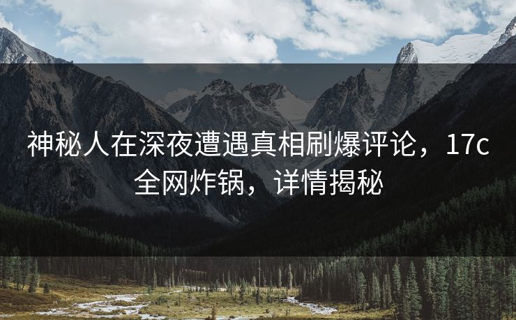 神秘人在深夜遭遇真相刷爆评论,17c全网炸锅,详情揭秘 神秘人在深夜遭遇真相刷爆评论,17c全网炸锅,详情揭秘