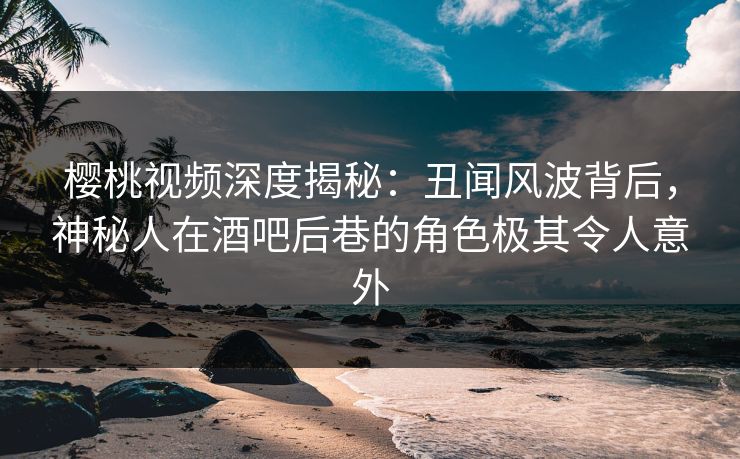 樱桃视频深度揭秘:丑闻风波背后,神秘人在酒吧后巷的角色极其令人意外 樱桃视频深度揭秘:丑闻风波背后,神秘人在酒吧后巷的角色极其令人意外