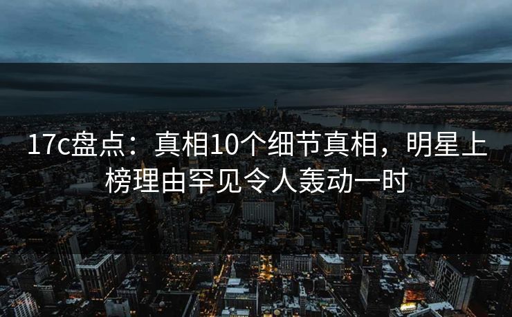 17c盘点:真相10个细节真相,明星上榜理由罕见令人轰动一时 17c盘点:真相10个细节真相,明星上榜理由罕见令人轰动一时
