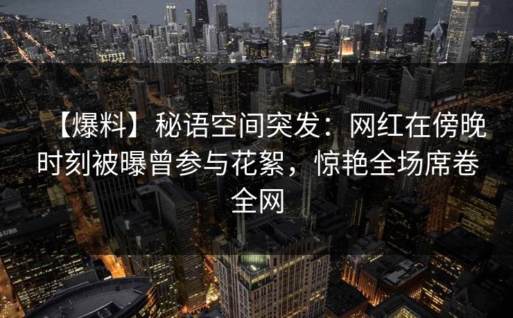 【爆料】秘语空间突发:网红在傍晚时刻被曝曾参与花絮,惊艳全场席卷全网 【爆料】秘语空间突发:网红在傍晚时刻被曝曾参与花絮,惊艳全场席卷全网