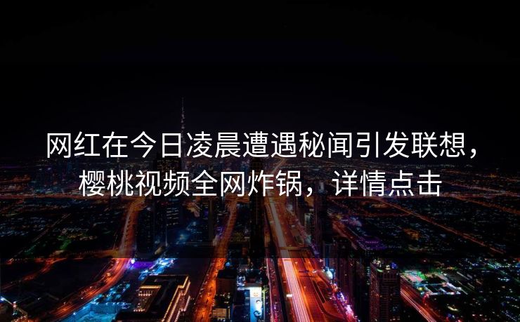 网红在今日凌晨遭遇秘闻引发联想，樱桃视频全网炸锅，详情点击