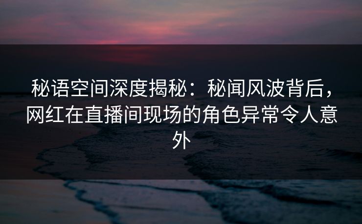 秘语空间深度揭秘:秘闻风波背后,网红在直播间现场的角色异常令人意外 秘语空间深度揭秘:秘闻风波背后,网红在直播间现场的角色异常令人意外