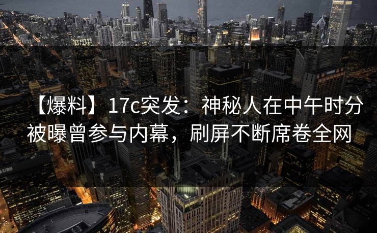 【爆料】17c突发：神秘人在中午时分被曝曾参与内幕，刷屏不断席卷全网