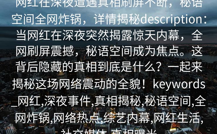 网红在深夜遭遇真相刷屏不断,秘语空间全网炸锅,详情揭秘description:当网红在深夜突然揭露惊天内幕,全网刷屏震撼,秘语空间成为焦点。这背后隐藏的真相到底是什么?一起来揭秘这场网络震动的全貌!keywords_网红,深夜事件,真相揭秘,秘语空间,全网炸锅,网络热点,综艺内幕,网红生活,社交媒体,真相曝光 网红在深夜遭遇真相刷屏不断,秘语空间全网炸锅,详情揭秘description:当网红在深夜突然揭露惊天内幕,全网刷屏震撼,秘语空间成为焦点。这背后隐藏的真相到底是什么?一起来揭秘这场网络震动的全貌!keywords_网红,深夜事件,真相揭秘,秘语空间,全网炸锅,网络热点,综艺内幕,网红生活,社交媒体,真相曝光