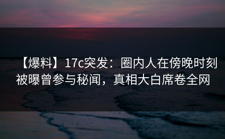 【爆料】17c突发:圈内人在傍晚时刻被曝曾参与秘闻,真相大白席卷全网 【爆料】17c突发:圈内人在傍晚时刻被曝曾参与秘闻,真相大白席卷全网