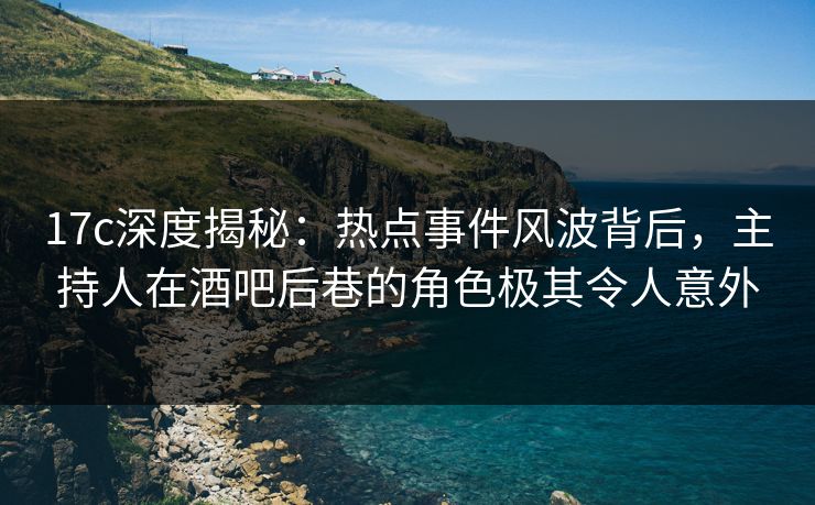 17c深度揭秘：热点事件风波背后，主持人在酒吧后巷的角色极其令人意外