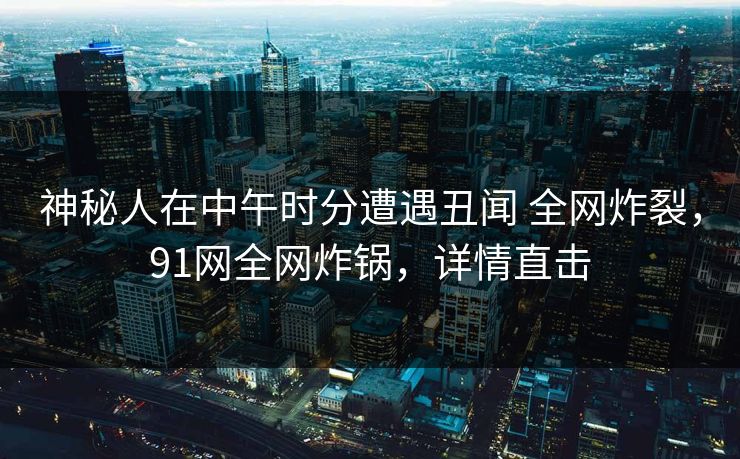 神秘人在中午时分遭遇丑闻 全网炸裂,91网全网炸锅,详情直击 神秘人在中午时分遭遇丑闻 全网炸裂,91网全网炸锅,详情直击