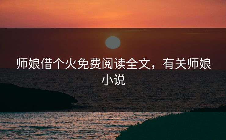 师娘借个火免费阅读全文,有关师娘小说 师娘借个火免费阅读全文,有关师娘小说