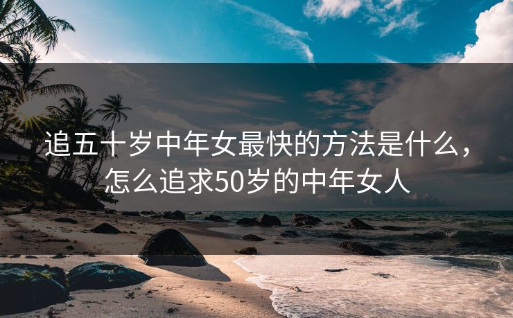 追五十岁中年女最快的方法是什么,怎么追求50岁的中年女人 追五十岁中年女最快的方法是什么,怎么追求50岁的中年女人