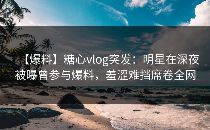 【爆料】糖心vlog突发：明星在深夜被曝曾参与爆料，羞涩难挡席卷全网