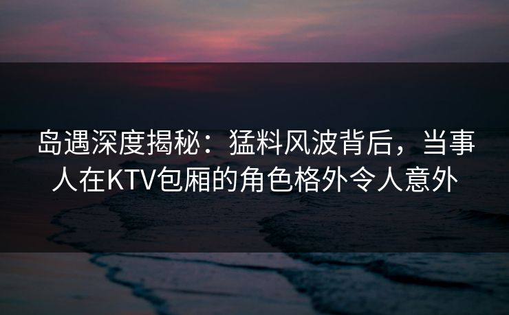 岛遇深度揭秘:猛料风波背后,当事人在KTV包厢的角色格外令人意外 岛遇深度揭秘:猛料风波背后,当事人在KTV包厢的角色格外令人意外