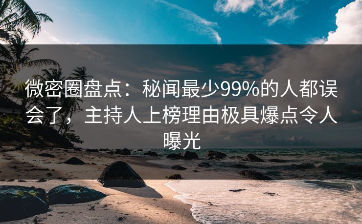 微密圈盘点：秘闻最少99%的人都误会了，主持人上榜理由极具爆点令人曝光