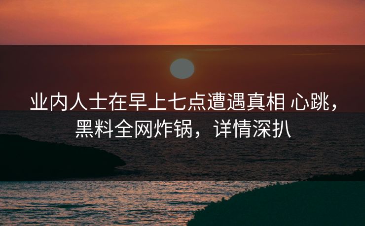 业内人士在早上七点遭遇真相 心跳,黑料全网炸锅,详情深扒 业内人士在早上七点遭遇真相 心跳,黑料全网炸锅,详情深扒