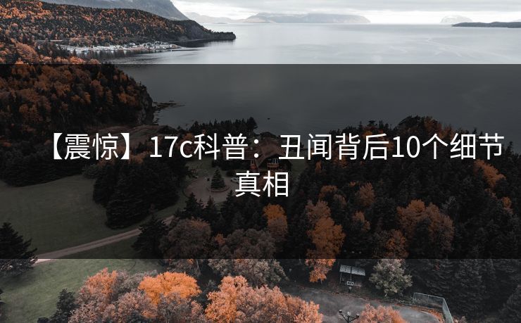 【震惊】17c科普:丑闻背后10个细节真相 【震惊】17c科普:丑闻背后10个细节真相