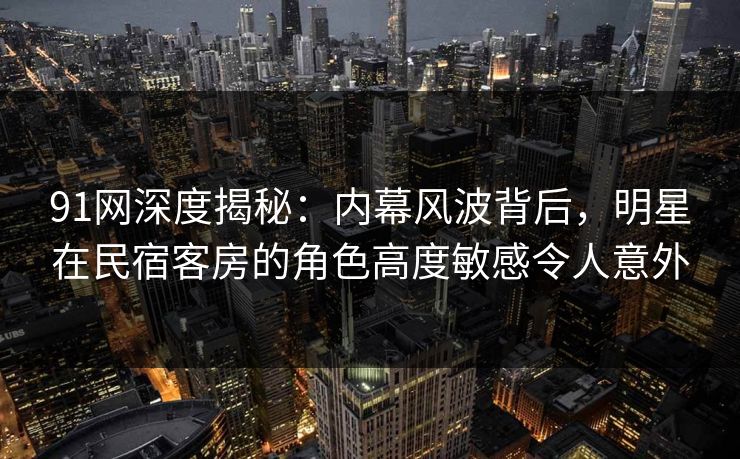 91网深度揭秘:内幕风波背后,明星在民宿客房的角色高度敏感令人意外 91网深度揭秘:内幕风波背后,明星在民宿客房的角色高度敏感令人意外