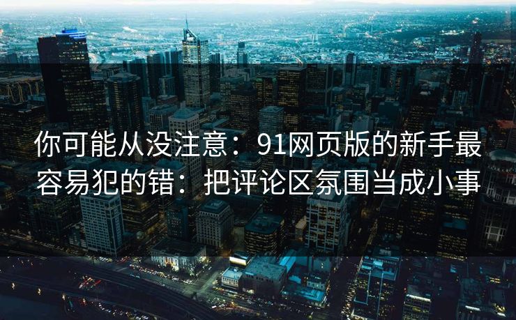 你可能从没注意：91网页版的新手最容易犯的错：把评论区氛围当成小事
