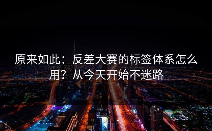 原来如此:反差大赛的标签体系怎么用?从今天开始不迷路 原来如此:反差大赛的标签体系怎么用?从今天开始不迷路