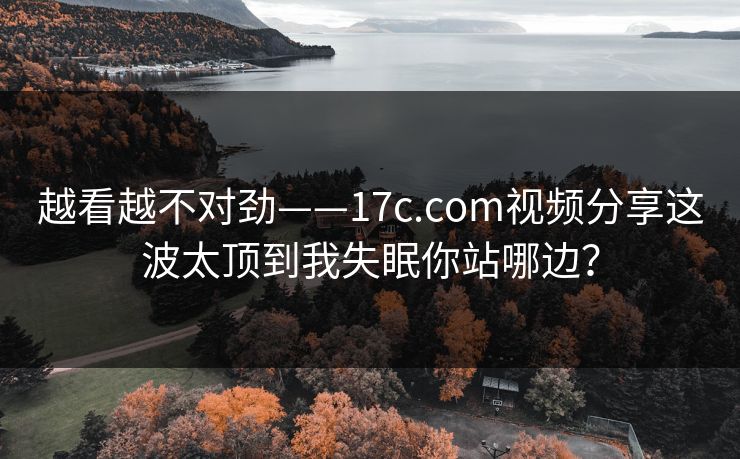 越看越不对劲——17c.com视频分享这波太顶到我失眠你站哪边? 越看越不对劲——17c.com视频分享这波太顶到我失眠你站哪边?