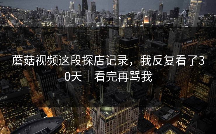 蘑菇视频这段探店记录，我反复看了30天｜看完再骂我