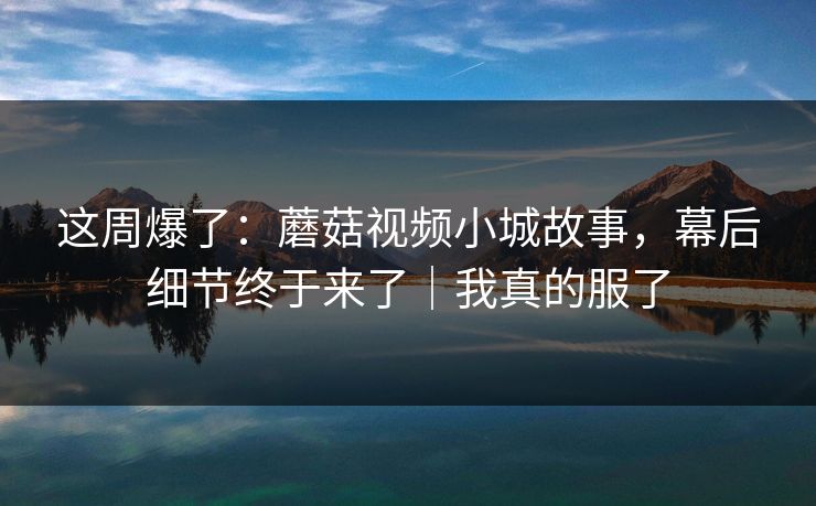 这周爆了：蘑菇视频小城故事，幕后细节终于来了｜我真的服了