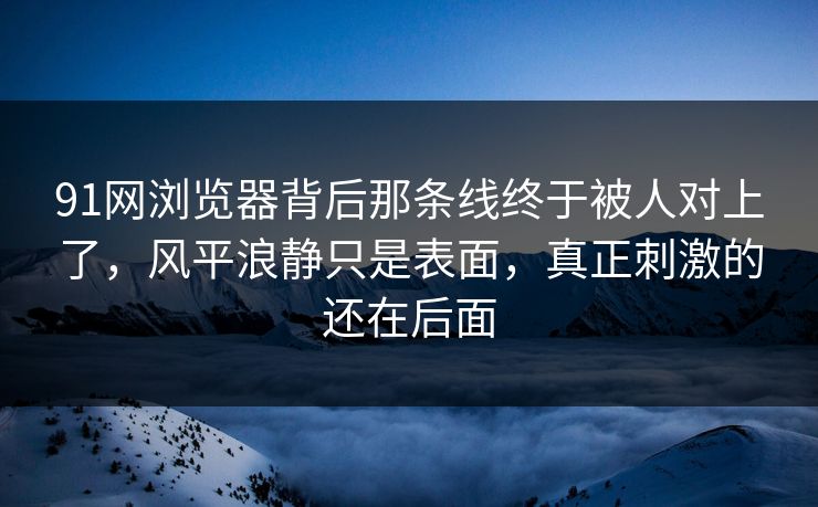 91网浏览器背后那条线终于被人对上了,风平浪静只是表面,真正刺激的还在后面 91网浏览器背后那条线终于被人对上了,风平浪静只是表面,真正刺激的还在后面